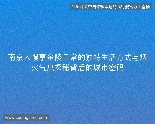 南京人慢享金陵日常的独特生活方式与烟火气息探秘背后的城市密码 南京人慢享金陵日常的独特生活方式与烟火气息探秘背后的城市密码